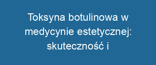 Toksyna botulinowa w medycynie estetycznej: skuteczność i bezpieczeństwo