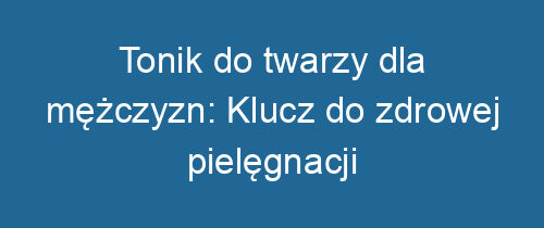 Tonik do twarzy dla mężczyzn: Klucz do zdrowej pielęgnacji