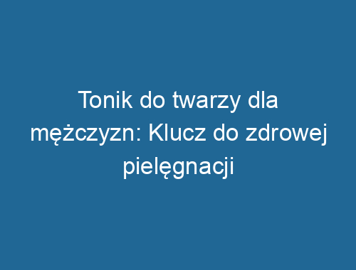 Tonik do twarzy dla mężczyzn: Klucz do zdrowej pielęgnacji