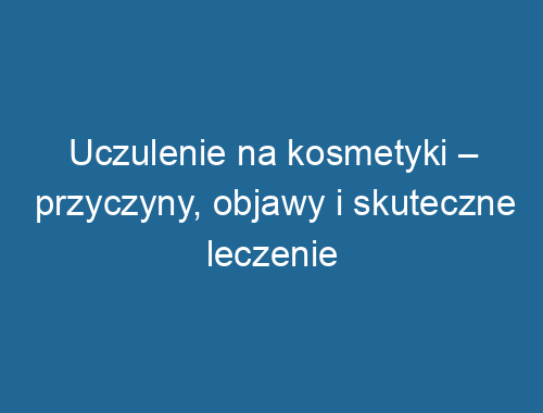 Uczulenie na kosmetyki – przyczyny, objawy i skuteczne leczenie