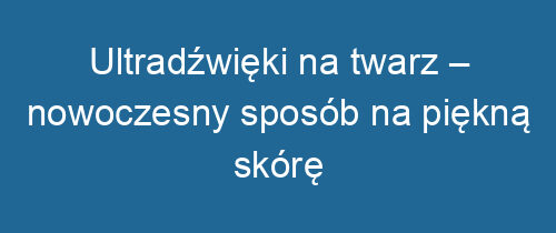 Ultradźwięki na twarz – nowoczesny sposób na piękną skórę