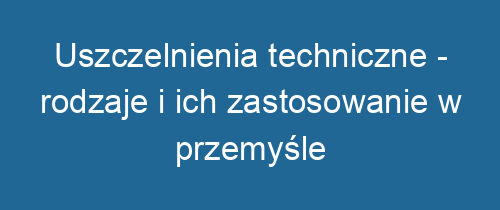 Uszczelnienia techniczne – rodzaje i ich zastosowanie w przemyśle