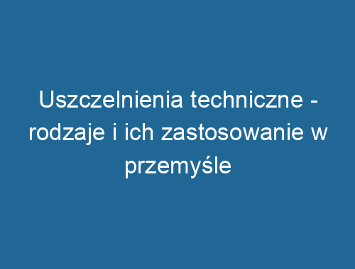 Uszczelnienia techniczne – rodzaje i ich zastosowanie w przemyśle