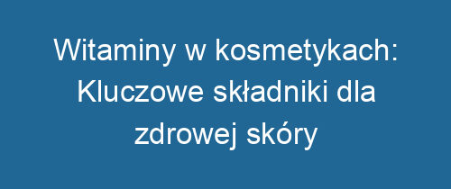 Witaminy w kosmetykach: Kluczowe składniki dla zdrowej skóry