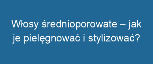 Włosy średnioporowate – jak je pielęgnować i stylizować?