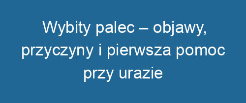 Wybity palec – objawy, przyczyny i pierwsza pomoc przy urazie