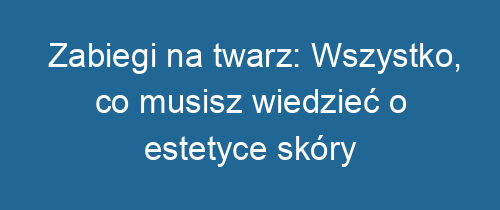 Zabiegi na twarz: Wszystko, co musisz wiedzieć o estetyce skóry